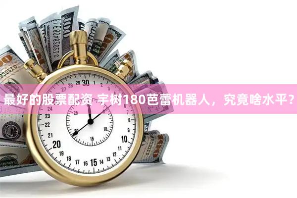 最好的股票配资 宇树180芭蕾机器人，究竟啥水平？