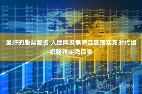 最好的股票配资 人民网聚焦海淀区落实新时代组织路线实践探索