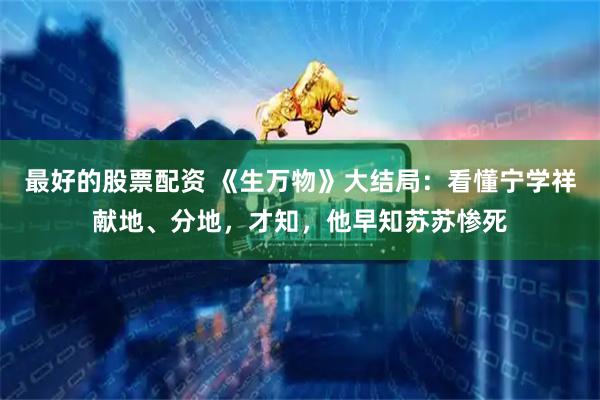 最好的股票配资 《生万物》大结局：看懂宁学祥献地、分地，才知，他早知苏苏惨死