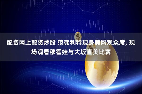 配资网上配资炒股 范弗利特现身美网观众席, 现场观看穆霍娃与大坂直美比赛