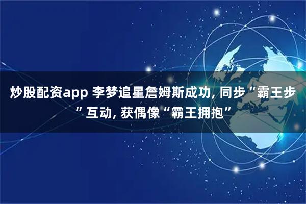 炒股配资app 李梦追星詹姆斯成功, 同步“霸王步”互动, 获偶像“霸王拥抱”