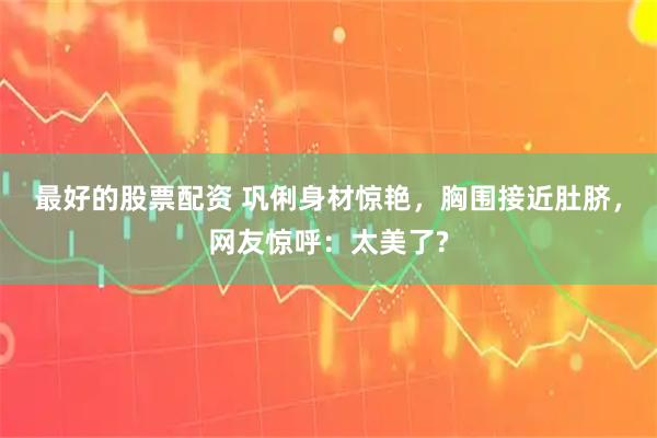 最好的股票配资 巩俐身材惊艳，胸围接近肚脐，网友惊呼：太美了?