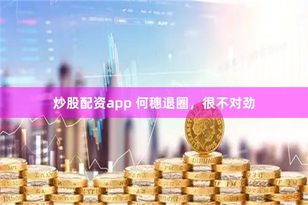 炒股配资app 何穗退圈，很不对劲