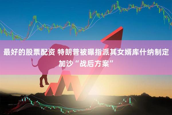 最好的股票配资 特朗普被曝指派其女婿库什纳制定加沙“战后方案”