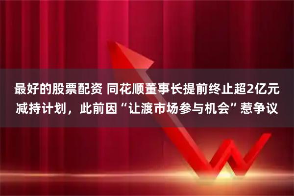 最好的股票配资 同花顺董事长提前终止超2亿元减持计划，此前因“让渡市场参与机会”惹争议