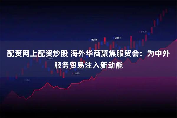配资网上配资炒股 海外华商聚焦服贸会：为中外服务贸易注入新动能