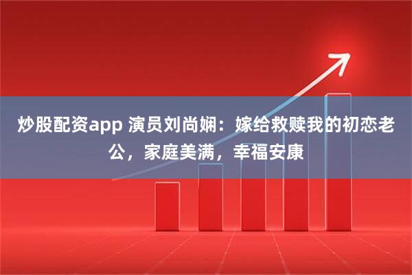 炒股配资app 演员刘尚娴：嫁给救赎我的初恋老公，家庭美满，幸福安康