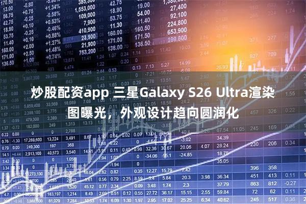 炒股配资app 三星Galaxy S26 Ultra渲染图曝光，外观设计趋向圆润化