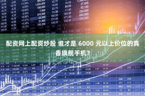 配资网上配资炒股 谁才是 6000 元以上价位的真香旗舰手机？