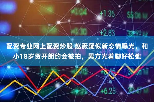 配资专业网上配资炒股 赵薇疑似新恋情曝光，和小18岁贺开朗约会被拍，男方光着脚好松弛