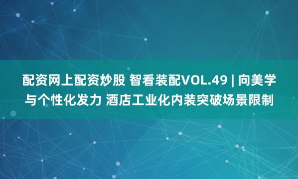 配资网上配资炒股 智看装配VOL.49 | 向美学与个性化发力 酒店工业化内装突破场景限制