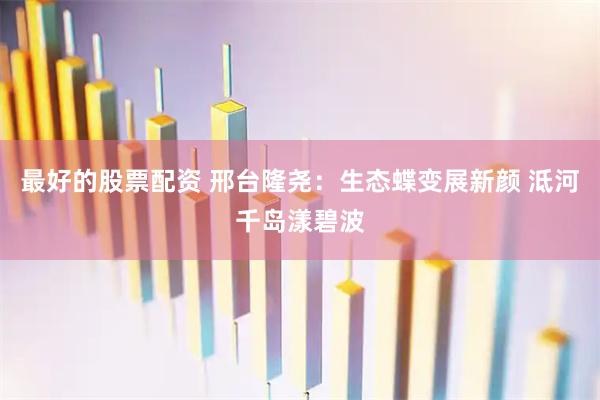 最好的股票配资 邢台隆尧：生态蝶变展新颜 泜河千岛漾碧波