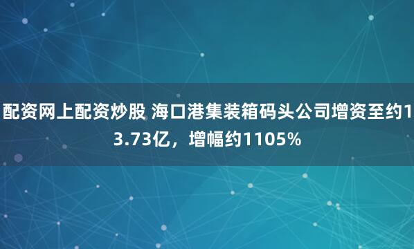配资网上配资炒股 海口港集装箱码头公司增资至约13.73亿，增幅约1105%