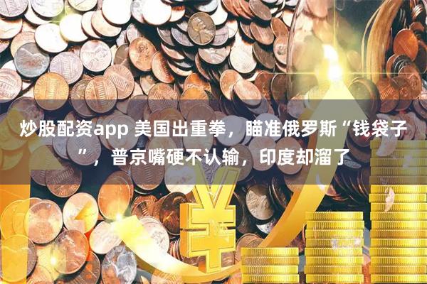 炒股配资app 美国出重拳，瞄准俄罗斯“钱袋子”，普京嘴硬不认输，印度却溜了