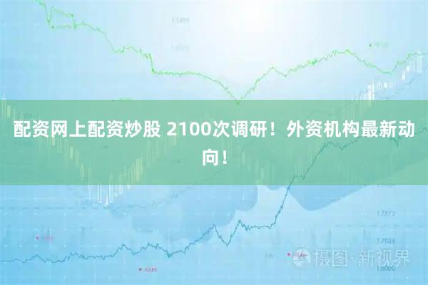配资网上配资炒股 2100次调研！外资机构最新动向！
