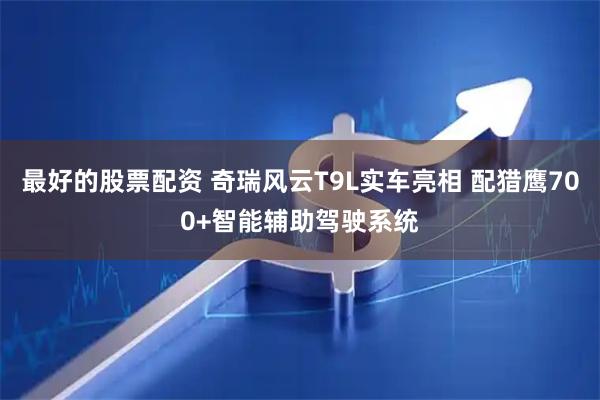 最好的股票配资 奇瑞风云T9L实车亮相 配猎鹰700+智能辅助驾驶系统