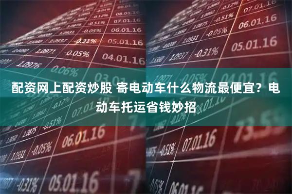 配资网上配资炒股 寄电动车什么物流最便宜？电动车托运省钱妙招