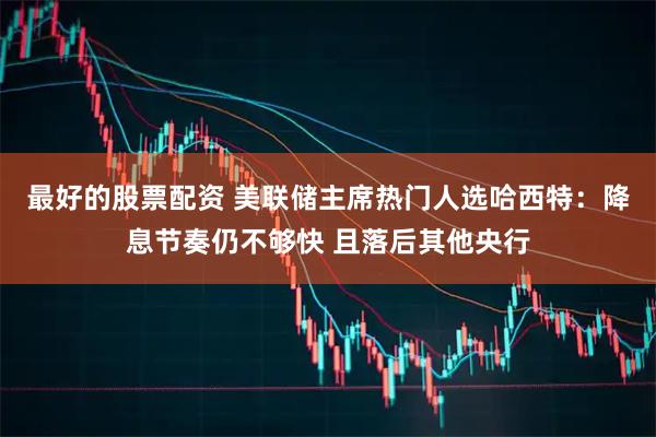 最好的股票配资 美联储主席热门人选哈西特：降息节奏仍不够快 且落后其他央行