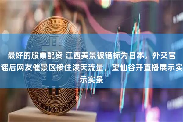 最好的股票配资 江西美景被错标为日本，外交官辟谣后网友催景区接住泼天流量，望仙谷开直播展示实景