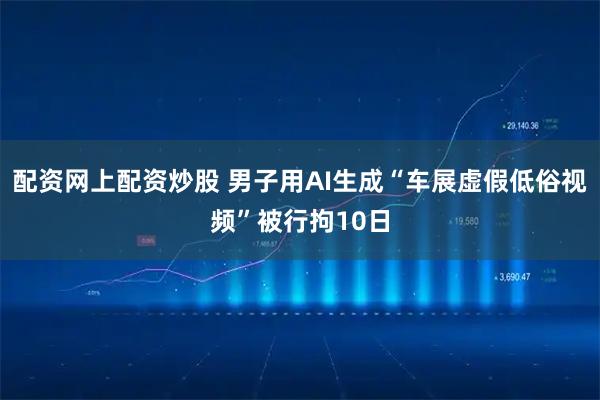 配资网上配资炒股 男子用AI生成“车展虚假低俗视频”被行拘10日