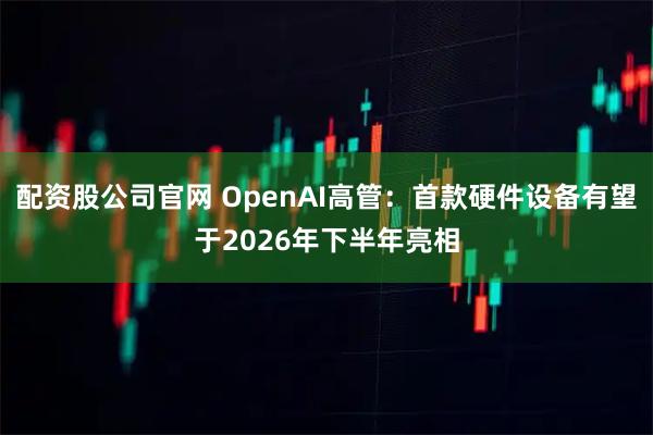 配资股公司官网 OpenAI高管：首款硬件设备有望于2026年下半年亮相