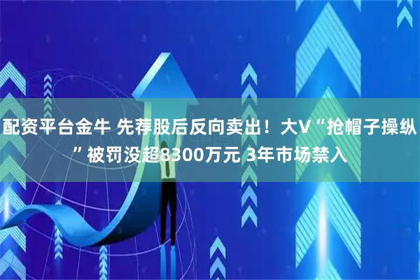 配资平台金牛 先荐股后反向卖出！大V“抢帽子操纵”被罚没超8300万元 3年市场禁入