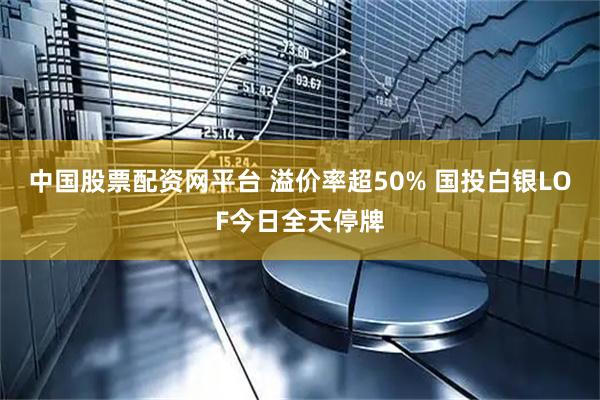 中国股票配资网平台 溢价率超50% 国投白银LOF今日全天停牌