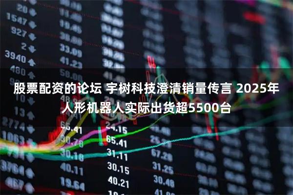 股票配资的论坛 宇树科技澄清销量传言 2025年人形机器人实际出货超5500台