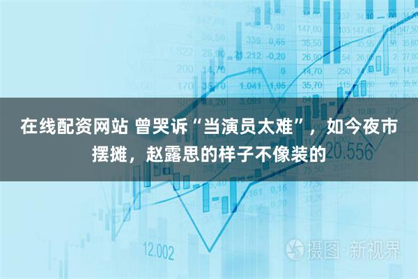 在线配资网站 曾哭诉“当演员太难”，如今夜市摆摊，赵露思的样子不像装的