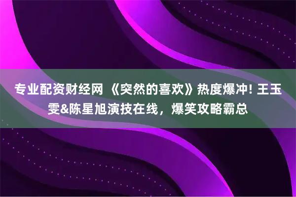 专业配资财经网 《突然的喜欢》热度爆冲! 王玉雯&陈星旭演技在线，爆笑攻略霸总