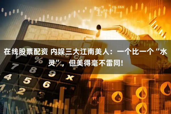 在线股票配资 内娱三大江南美人：一个比一个“水灵”，但美得毫不雷同!