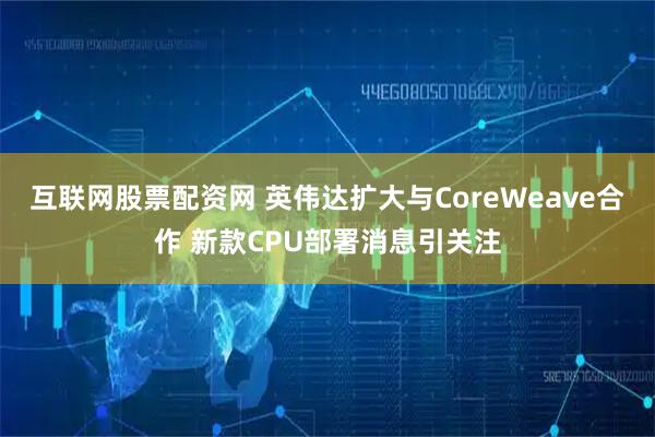 互联网股票配资网 英伟达扩大与CoreWeave合作 新款CPU部署消息引关注