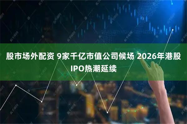 股市场外配资 9家千亿市值公司候场 2026年港股IPO热潮延续