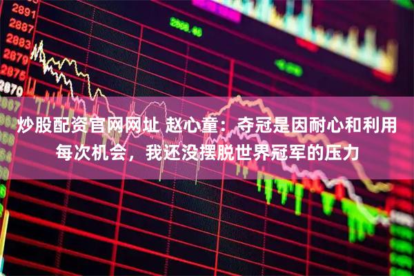 炒股配资官网网址 赵心童：夺冠是因耐心和利用每次机会，我还没摆脱世界冠军的压力