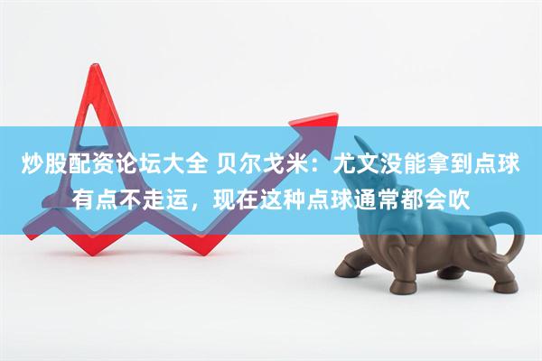 炒股配资论坛大全 贝尔戈米：尤文没能拿到点球有点不走运，现在这种点球通常都会吹