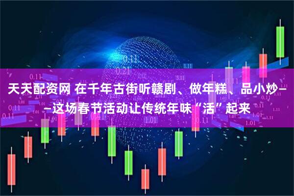 天天配资网 在千年古街听赣剧、做年糕、品小炒——这场春节活动让传统年味“活”起来
