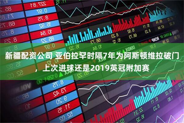 新疆配资公司 亚伯拉罕时隔7年为阿斯顿维拉破门，上次进球还是2019英冠附加赛