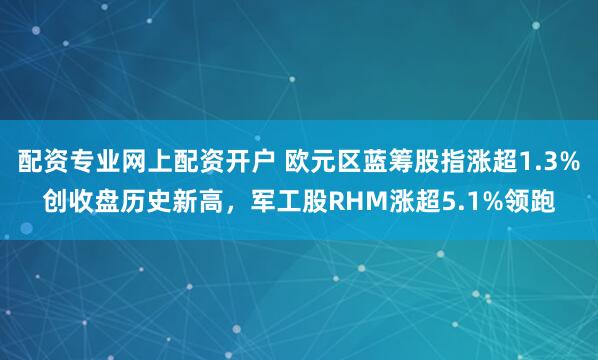 配资专业网上配资开户 欧元区蓝筹股指涨超1.3%创收盘历史新高，军工股RHM涨超5.1%领跑
