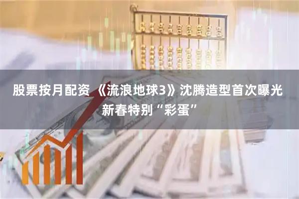 股票按月配资 《流浪地球3》沈腾造型首次曝光 新春特别“彩蛋”