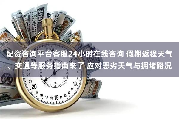 配资咨询平台客服24小时在线咨询 假期返程天气、交通等服务指南来了 应对恶劣天气与拥堵路况