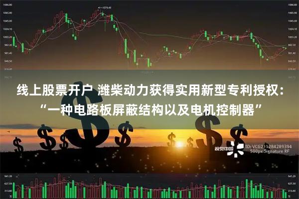 线上股票开户 潍柴动力获得实用新型专利授权：“一种电路板屏蔽结构以及电机控制器”