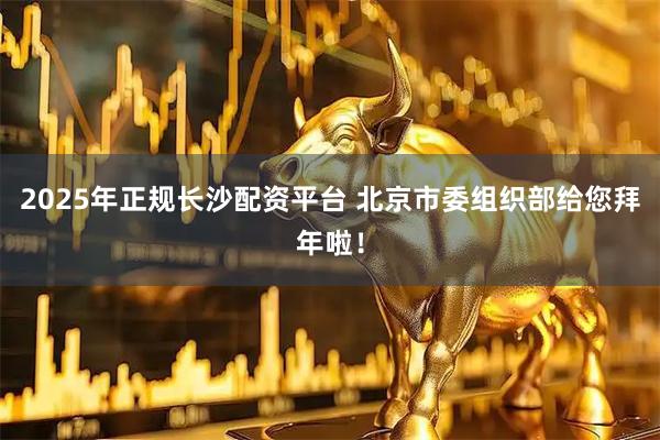 2025年正规长沙配资平台 北京市委组织部给您拜年啦！