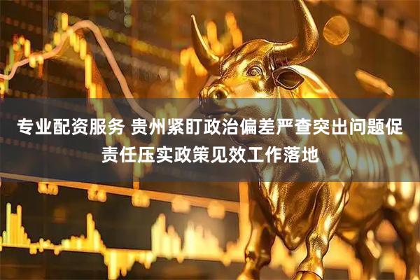 专业配资服务 贵州紧盯政治偏差严查突出问题促责任压实政策见效工作落地