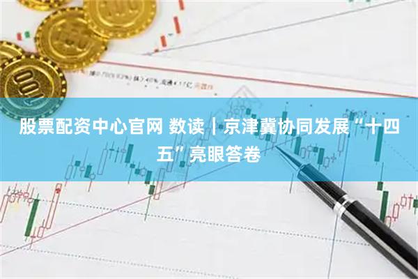 股票配资中心官网 数读｜京津冀协同发展“十四五”亮眼答卷