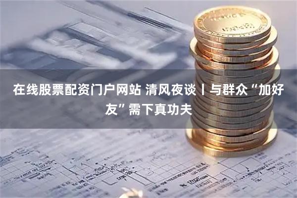 在线股票配资门户网站 清风夜谈丨与群众“加好友”需下真功夫