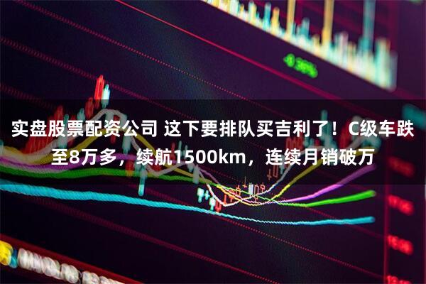 实盘股票配资公司 这下要排队买吉利了！C级车跌至8万多，续航1500km，连续月销破万
