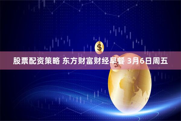 股票配资策略 东方财富财经早餐 3月6日周五