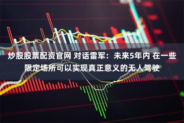炒股股票配资官网 对话雷军：未来5年内 在一些限定场所可以实现真正意义的无人驾驶