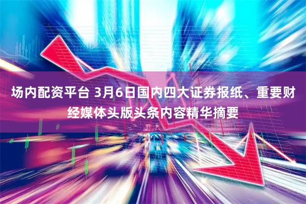 场内配资平台 3月6日国内四大证券报纸、重要财经媒体头版头条内容精华摘要