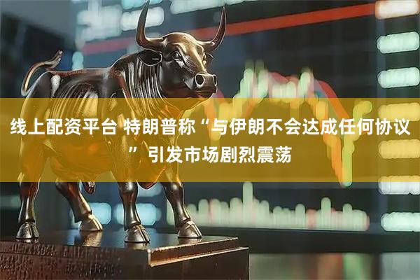 线上配资平台 特朗普称“与伊朗不会达成任何协议” 引发市场剧烈震荡